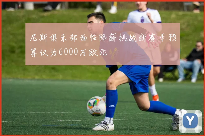 尼斯俱乐部面临降薪挑战新赛季预算仅为6000万欧元