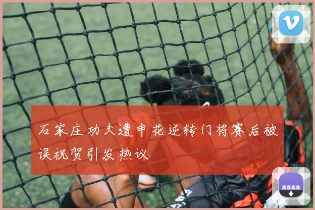 石家庄功夫遭申花逆转门将赛后被误祝贺引发热议
