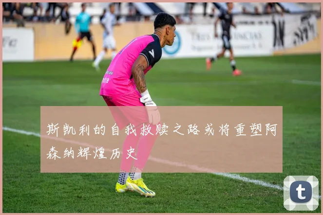 斯凯利的自我救赎之路或将重塑阿森纳辉煌历史