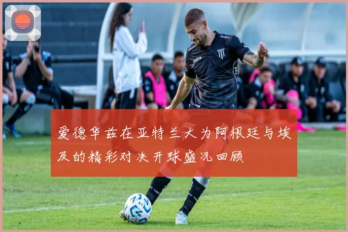 爱德华兹在亚特兰大为阿根廷与埃及的精彩对决开球盛况回顾
