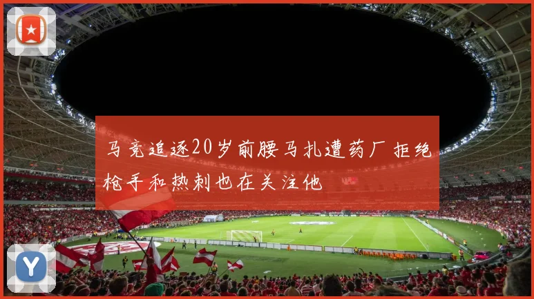 马竞追逐20岁前腰马扎遭药厂拒绝枪手和热刺也在关注他