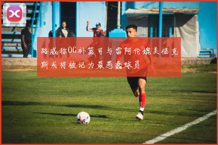 路威称OG补篮可与雷阿伦媲美福克斯或将被记为最愚蠢球员