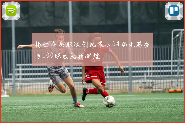 梅西在美职联创纪录以64场比赛参与100球成就新辉煌