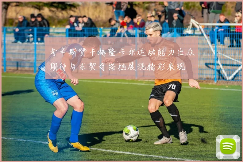 考辛斯赞卡梅隆卡尔运动能力出众期待与东契奇搭档展现精彩表现