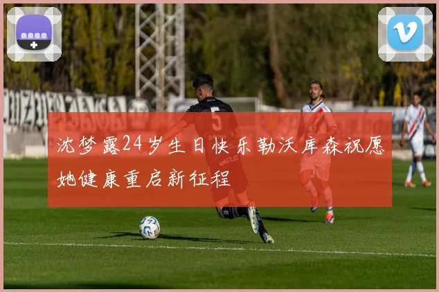 沈梦露24岁生日快乐勒沃库森祝愿她健康重启新征程