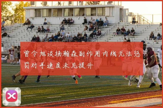 曾令旭谈杨瀚森副作用内线无法惩罚对手速度未见提升